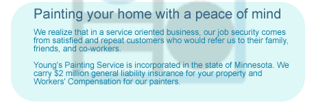 Painting your home with a peace of mind - We realize that in a service oriented business, our job security comes from satisfied and repeat customers who would refer us to their family, friends, and co-workers. Young's Painting Service is incorporated in the state of Minnesota. We carry $2 million general liability insurance for your property and Workers Compensation for our painters.